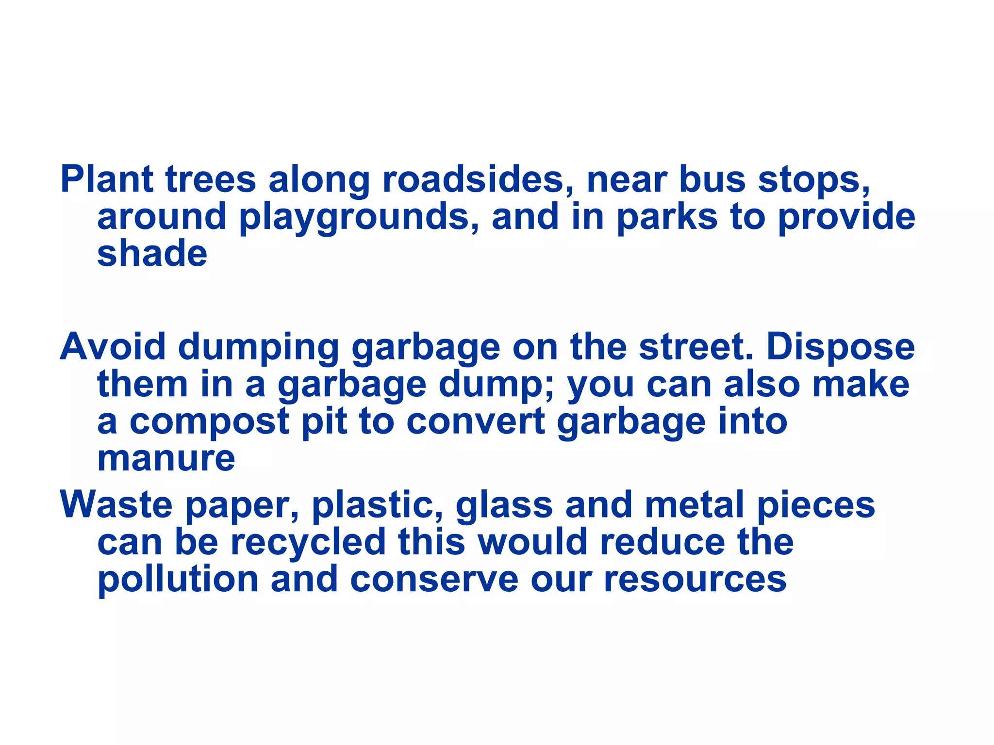 Plant trees along roadsides, near bus stops, around playgrounds, and in parks to provide shade Avoid dumping garbage on the street. Dispose them in a garbage dump; you can also make a compost pit to convert garbage into manure Waste paper, plastic, glass and metal pieces can be recycled this would reduce the pollution and conserve our resources 