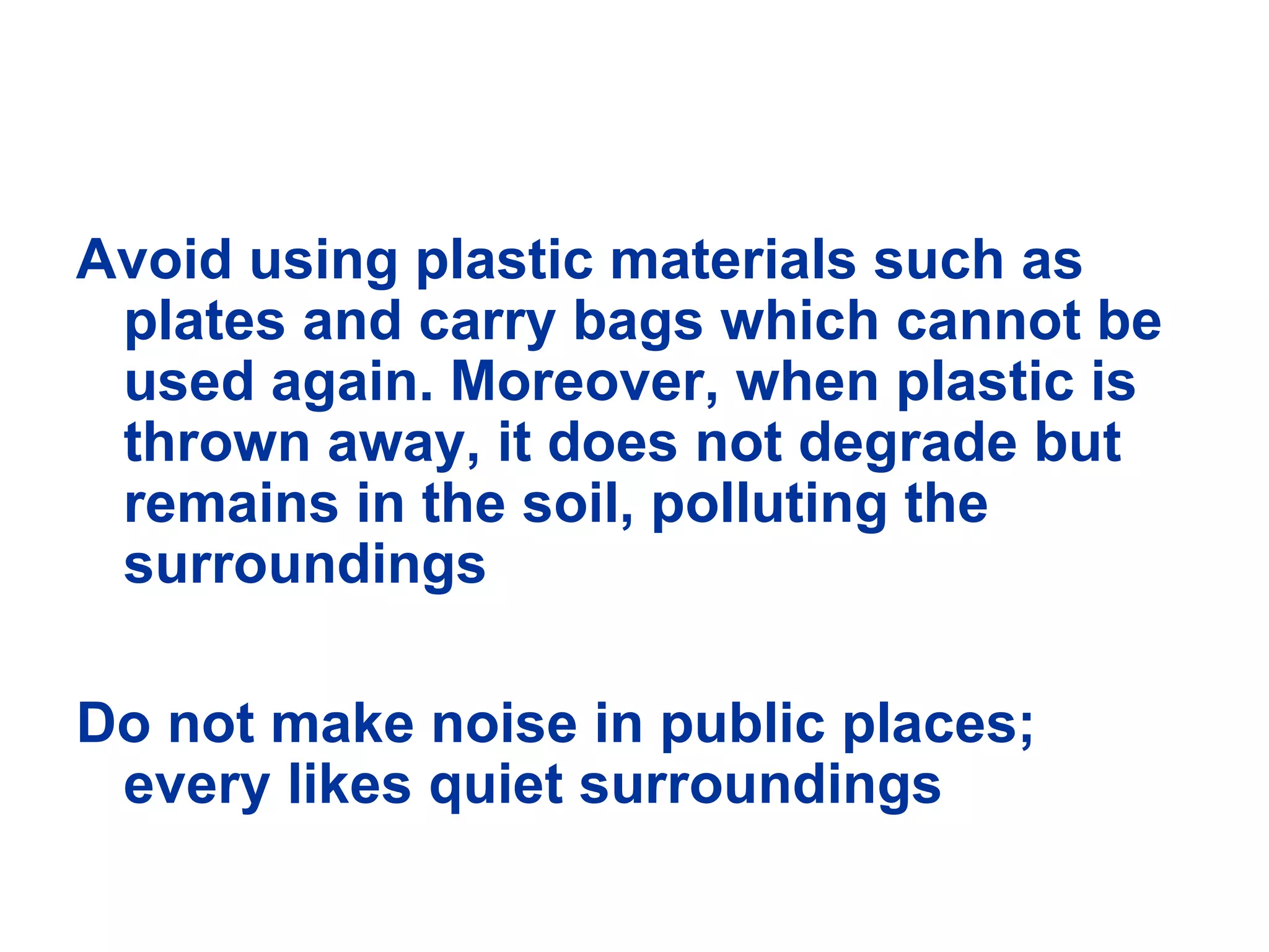 Avoid using plastic materials such as plates and carry bags which cannot be used again. Moreover, when plastic is thrown away, it does not degrade but remains in the soil, polluting the surroundings Do not make noise in public places; every likes quiet surroundings 