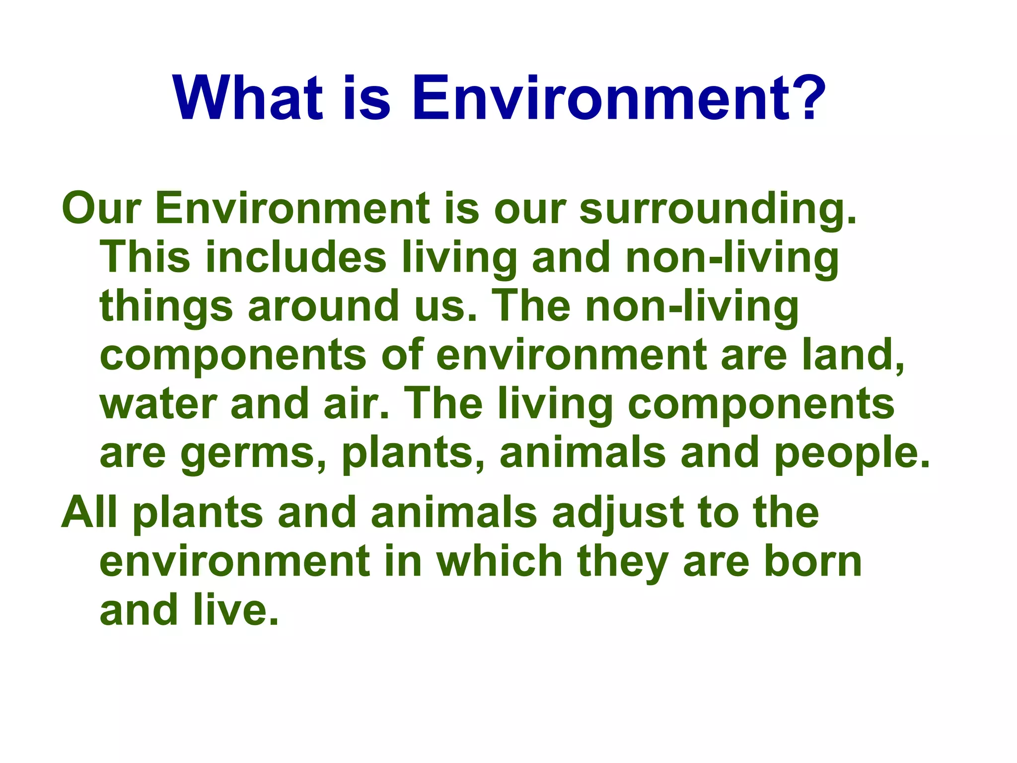 What is Environment?   Our Environment is our surrounding. This includes living and non-living things around us. The non-living components of environment are land, water and air. The living components are germs, plants, animals and people.  All plants and animals adjust to the environment in which they are born and live. 