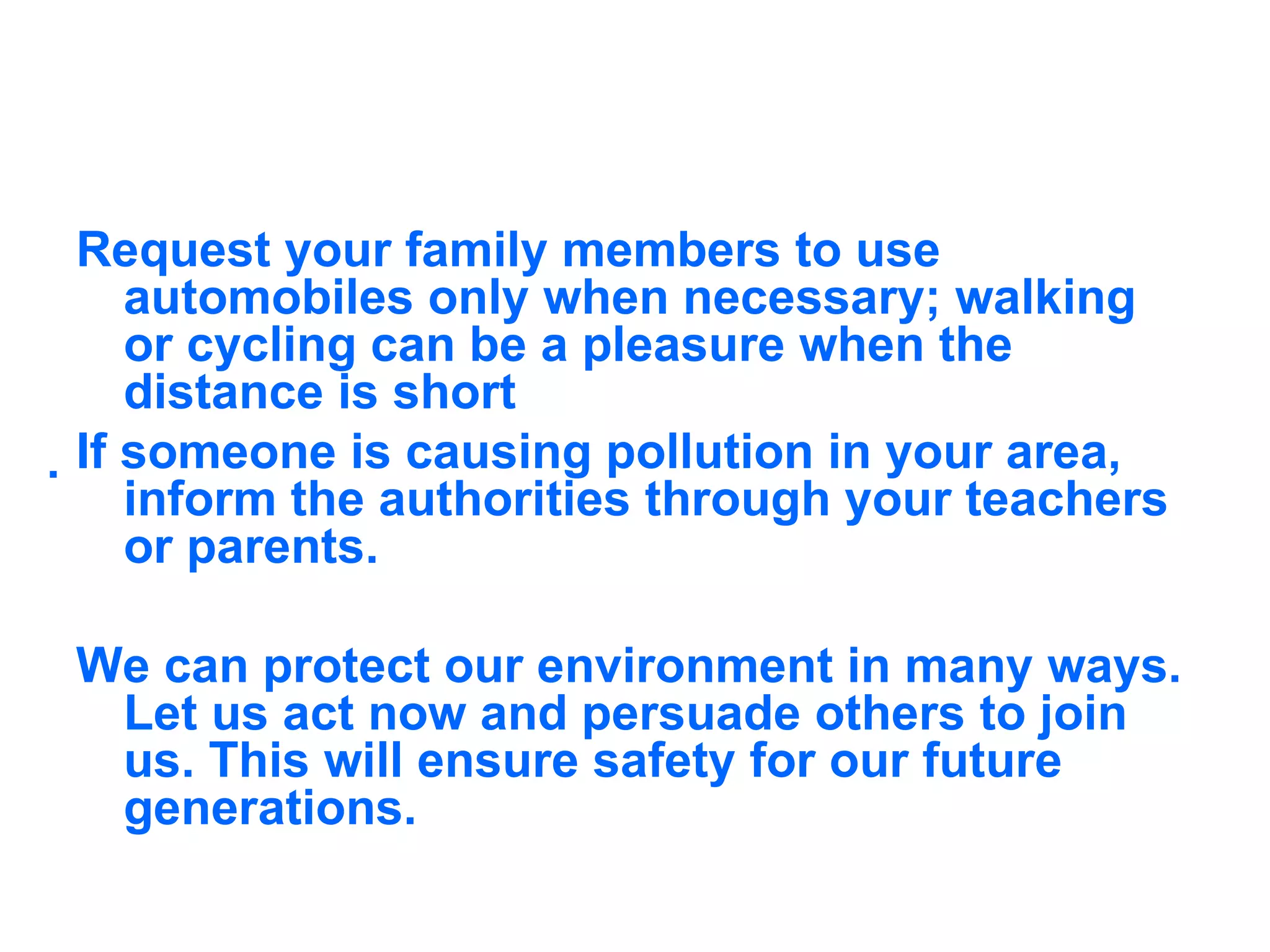 Request your family members to use automobiles only when necessary; walking or cycling can be a pleasure when the distance is short  If someone is causing pollution in your area, inform the authorities through your teachers or parents. We can protect our environment in many ways. Let us act now and persuade others to join us. This will ensure safety for our future generations.  