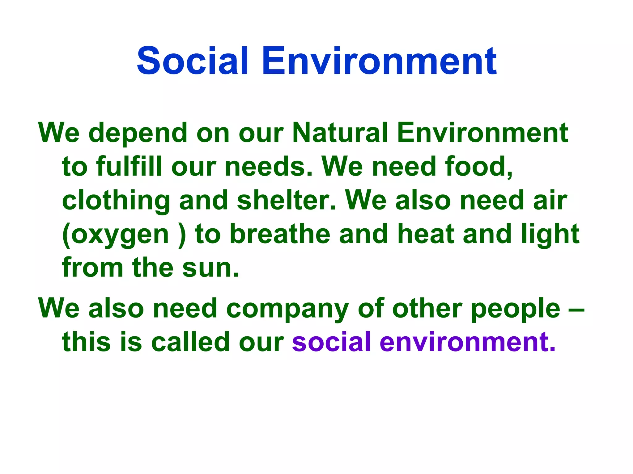 Social Environment We depend on our Natural Environment to fulfill our needs. We need food, clothing and shelter. We also need air (oxygen ) to breathe and heat and light from the sun. We also need company of other people – this is called our  social environment. 