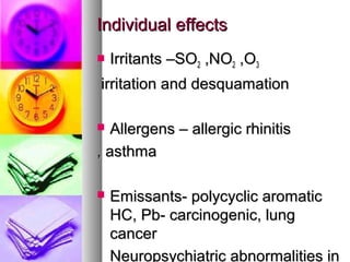 Individual effectsIndividual effects
? Irritants CSOIrritants CSO22 ,NO,NO22 ,O,O33
irritation and desquamationirritation and desquamation
? Allergens C allergic rhinitisAllergens C allergic rhinitis
, asthma, asthma
? Emissants- polycyclic aromaticEmissants- polycyclic aromatic
HC, Pb- carcinogenic, lungHC, Pb- carcinogenic, lung
cancercancer
Neuropsychiatric abnormalities inNeuropsychiatric abnormalities in
 