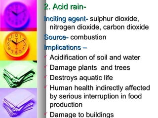 2. Acid rain-2. Acid rain-
Inciting agent-Inciting agent- sulphur dioxide,sulphur dioxide,
nitrogen dioxide, carbon dioxidenitrogen dioxide, carbon dioxide
Source-Source- combustioncombustion
Implications CImplications C
? Acidification of soil and waterAcidification of soil and water
? Damage plants and treesDamage plants and trees
? Destroys aquatic lifeDestroys aquatic life
? Human health indirectly affectedHuman health indirectly affected
by serious interruption in foodby serious interruption in food
productionproduction
? Damage to buildingsDamage to buildings
 