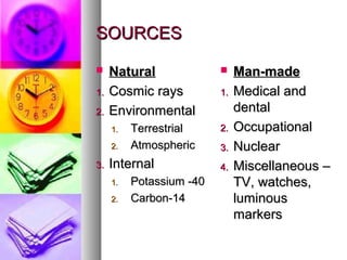 SOURCESSOURCES
? NaturalNatural
1.1. Cosmic raysCosmic rays
2.2. EnvironmentalEnvironmental
1.1. TerrestrialTerrestrial
2.2. AtmosphericAtmospheric
3.3. InternalInternal
1.1. Potassium -40Potassium -40
2.2. Carbon-14Carbon-14
? Man-madeMan-made
1.1. Medical andMedical and
dentaldental
2.2. OccupationalOccupational
3.3. NuclearNuclear
4.4. Miscellaneous CMiscellaneous C
TV, watches,TV, watches,
luminousluminous
markersmarkers
 