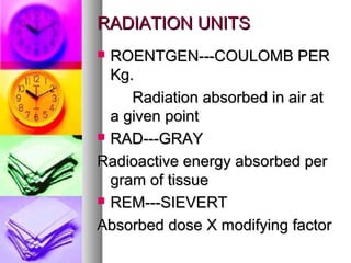 RADIATION UNITSRADIATION UNITS
? ROENTGEN---COULOMB PERROENTGEN---COULOMB PER
Kg.Kg.
Radiation absorbed in air atRadiation absorbed in air at
a given pointa given point
? RAD---GRAYRAD---GRAY
Radioactive energy absorbed perRadioactive energy absorbed per
gram of tissuegram of tissue
? REM---SIEVERTREM---SIEVERT
Absorbed dose X modifying factorAbsorbed dose X modifying factor
 
