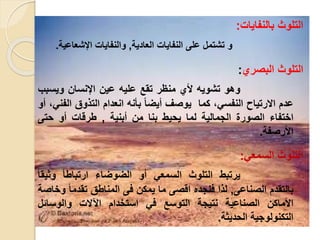 ‫بالنفايا‬ ‫التلوث‬:
‫على‬ ‫تشتمل‬ ‫و‬‫العادية‬ ‫النفايا‬,‫و‬‫اإلشعاعي‬ ‫النفايا‬‫ة‬.
‫البصري‬ ‫التلوث‬:
‫و‬‫هو‬‫تشويه‬‫ألي‬‫منظر‬‫تقع‬‫عليه‬‫عين‬‫اإلنسان‬‫ويسب‬‫ب‬
‫عدم‬‫اال‬‫رتياح‬‫ال‬، ‫نفس‬‫كما‬‫ي‬‫وصف‬ً‫ا‬‫أيض‬‫بأنه‬‫انعدام‬‫التلوق‬‫ال‬، ‫فن‬‫أو‬
‫اختفاء‬‫الصور‬‫الجمالية‬‫ل‬‫ما‬‫يحيط‬‫بنا‬‫من‬‫أبنية‬,‫طرقا‬‫أو‬‫حتى‬
‫األ‬‫رصفة‬.
‫السمع‬ ‫التلوث‬:
‫يرتبط‬‫التلوث‬‫السمع‬‫أو‬‫الضوضاء‬ً‫ا‬‫ارتباط‬‫وثي‬ً‫ا‬‫ق‬
‫بال‬‫تقدم‬‫الصناعى‬,‫للا‬‫فنجده‬‫اقصى‬‫ما‬‫يمكن‬‫فى‬‫المناطق‬ً‫ا‬‫تقدم‬‫وخاصة‬
‫األماكن‬‫الصناعية‬‫نتيجة‬‫ا‬‫لتوسع‬‫ف‬‫استخدام‬‫اآلال‬‫و‬‫ال‬‫وسائل‬
‫التكنولوجي‬‫ة‬‫الحديثة‬.
 