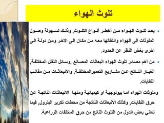 ‫الهواء‬ ‫تلوث‬
‫ييوث‬‫ي‬‫التل‬ ‫ييواع‬‫ي‬‫أن‬ ‫يير‬‫ي‬‫أخط‬ ‫يين‬‫ي‬‫م‬ ‫ييواء‬‫ي‬‫اله‬ ‫ييوث‬‫ي‬‫تل‬ ‫ييد‬‫ي‬‫يع‬,‫ييول‬‫ي‬‫وص‬ ‫ييهولة‬‫ي‬‫لس‬ ‫يي‬‫ي‬‫ولل‬
‫اليى‬ ‫دولية‬ ‫ومين‬ ‫االخير‬ ‫اليى‬ ‫مكيان‬ ‫مين‬ ‫معيه‬ ‫وانتقالها‬ ‫الهواء‬ ‫الى‬ ‫الملوثا‬
‫الحدود‬ ‫عن‬ ‫النظر‬ ‫بغض‬ ‫اخرى‬.
‫المصيانع‬ ‫انبعاثا‬ ‫الهواء‬ ‫تلوث‬ ‫مصادر‬ ‫أهم‬ ‫من‬,‫المختل‬ ‫النقيل‬ ‫وسيائل‬‫فية‬,
‫يية‬‫ي‬‫التعميرالمختلف‬ ‫يياريع‬‫ي‬‫مش‬ ‫يين‬‫ي‬‫ع‬ ‫يياتج‬‫ي‬‫الن‬ ‫ييار‬‫ي‬‫الغب‬,‫يي‬‫ي‬‫مقال‬ ‫يين‬‫ي‬‫م‬ ‫ييا‬‫ي‬‫واالنبعاث‬‫ب‬
‫النفايا‬.
‫الناتجي‬ ‫االنبعاثيا‬ ‫ومنهيا‬ ‫كيميائيية‬ ‫او‬ ‫بيولوجيية‬ ‫اميا‬ ‫الهواء‬ ‫وملوثا‬‫عين‬ ‫ة‬
‫النفايا‬ ‫حرق‬,‫البتر‬ ‫تكرير‬ ‫محطا‬ ‫من‬ ‫الناتجة‬ ‫االنبعاثا‬ ‫وكلل‬‫ول‬,‫فيما‬
‫الزراعية‬ ‫المخلفا‬ ‫حرق‬ ‫من‬ ‫الناتج‬ ‫التلوث‬ ‫من‬ ‫الدول‬ ‫بعض‬ ‫تعان‬.
 