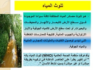 ‫المياه‬ ‫تلوث‬
‫يود‬‫ي‬‫الموج‬ ‫يواءا‬‫ي‬‫س‬ ‫ية‬‫ي‬‫كاف‬ ‫ية‬‫ي‬‫المختلف‬ ‫ياه‬‫ي‬‫المي‬ ‫يادر‬‫ي‬‫مص‬ ‫يوث‬‫ي‬‫تل‬ ‫يو‬‫ي‬‫ه‬
‫يييييا‬‫ي‬‫والمحيط‬ ‫يييييار‬‫ي‬‫واألنه‬ ‫يييييار‬‫ي‬‫كالبح‬ ‫األرض‬ ‫يييييطح‬‫ي‬‫س‬ ‫يييييوق‬‫ي‬‫ف‬
‫والبحيرا‬,‫واآل‬ ‫الجوفيية‬ ‫كالمياه‬ ‫األرض‬ ‫سطح‬ ‫تح‬ ‫أو‬‫بيار‬
‫المائيية‬ ‫والجييوب‬ ‫االرتوازية‬,‫الخاط‬ ‫للممارسيا‬ ‫كنتيجية‬‫ئية‬
‫المائ‬ ‫يارى‬‫ي‬‫للمج‬ ‫يا‬‫ي‬‫والملوث‬ ‫يا‬‫ي‬‫النفاي‬ ‫يول‬‫ي‬‫لوص‬ ‫يؤدى‬‫ي‬‫ت‬ ‫يى‬‫ي‬‫الت‬‫ية‬‫ي‬‫ي‬
‫الجوفية‬ ‫والمياه‬.
‫وقدعرف‬‫منظم‬‫ة‬‫العالمية‬ ‫الصحة‬(WHO)‫بانه‬ ‫المياه‬ ‫تلوث‬
"‫بط‬ ‫يه‬‫ي‬‫تركيب‬ ‫يى‬‫ي‬‫ف‬ ‫ية‬‫ي‬‫الداخل‬ ‫ير‬‫ي‬‫العناص‬ ‫يى‬‫ي‬‫عل‬ ‫يرأ‬‫ي‬‫يط‬ ‫ير‬‫ي‬‫تغيي‬ ‫أى‬‫ية‬‫ي‬‫ريق‬
‫االنسان‬ ‫نشاط‬ ‫بسبب‬ ‫مباشر‬ ‫غير‬ ‫أو‬ ‫مباشر‬."
 