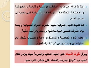 ‫الح‬ ‫أو‬ ‫والنباتية‬ ‫االنسانية‬ ‫المخلفا‬ ‫طريق‬ ‫عن‬ ‫الماء‬ ‫ويتلوث‬‫يوانيية‬
‫تصي‬ ‫التيى‬ ‫الكيميائيية‬ ‫أو‬ ‫الزراعية‬ ‫أو‬ ‫الصناعية‬ ‫أو‬ ‫المعدنية‬ ‫أو‬‫فيى‬ ‫ب‬
‫المياه‬ ‫مصادر‬.
‫الكيميائيي‬ ‫الميواد‬ ‫لتسيرب‬ ‫نتيجية‬ ‫الجوفيية‬ ‫الميياه‬ ‫تتليوث‬ ‫كما‬‫وايضيا‬ ‫ة‬
‫دقي‬ ‫واحياء‬ ‫بكتيريا‬ ‫من‬ ‫فيها‬ ‫بما‬ ‫اليها‬ ‫الصحى‬ ‫الصرف‬ ‫مياه‬‫قة‬.
‫بشي‬ ‫والمبييدا‬ ‫الزراعيية‬ ‫واألسيمد‬ ‫الكيميائية‬ ‫المواد‬ ‫وتعتبر‬‫عيام‬ ‫كل‬
‫العلبة‬ ‫المياه‬ ‫تلوث‬ ‫من‬ ‫كبير‬ ‫جزء‬ ‫عن‬ ‫مسئولة‬.
‫ويؤثر‬‫الميياه‬ ‫تلوث‬‫ييؤدى‬ ‫حييث‬ ‫والبحريية‬ ‫المائيية‬ ‫الحييا‬ ‫عليى‬‫لقتيل‬
‫منها‬ ‫كثير‬ ‫أجناس‬ ‫على‬ ‫والقضاء‬ ‫البحرية‬ ‫االنواع‬ ‫من‬ ‫العديد‬.
 