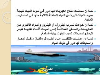 ‫ية‬‫ي‬‫نتيج‬ ‫ياه‬‫ي‬‫المي‬ ‫يوث‬‫ي‬‫تل‬ ‫يى‬‫ي‬‫ف‬ ‫دور‬ ‫يا‬‫ي‬‫له‬ ‫ياء‬‫ي‬‫الكهرب‬ ‫يار‬‫ي‬‫انت‬ ‫يا‬‫ي‬‫محط‬ ‫أن‬ ‫يا‬‫ي‬‫كم‬
‫المصي‬ ‫فيى‬ ‫منها‬ ‫الناتجة‬ ‫الساخنة‬ ‫المياه‬ ‫من‬ ‫كبير‬ ‫كميا‬ ‫صرف‬‫ارف‬
‫المائية‬.
‫ين‬‫ي‬‫م‬ ‫يرى‬‫ي‬‫األخ‬ ‫يواد‬‫ي‬‫والم‬ ‫يزين‬‫ي‬‫البن‬ ‫أو‬ ،‫يرول‬‫ي‬‫البت‬ ‫يرب‬‫ي‬‫تس‬ ‫يوادث‬‫ي‬‫ح‬ ‫أن‬ ‫يا‬‫ي‬‫كم‬
‫يييير‬‫ي‬‫عب‬ ‫ييييا‬‫ي‬‫نقله‬ ‫يييياء‬‫ي‬‫أثن‬ ‫يييياه‬‫ي‬‫المي‬ ‫ييييى‬‫ي‬‫إل‬ ‫يييية‬‫ي‬‫العملاق‬ ‫ييييفن‬‫ي‬‫والس‬ ‫ييييا‬‫ي‬‫الحاوي‬
‫ضخمة‬ ‫بيئية‬ ‫كوارث‬ ‫تسبب‬ ‫البحاروالمحيطا‬,
‫يييار‬‫ي‬‫البح‬ ‫يييل‬‫ي‬‫داخ‬ ‫ييياز‬‫ي‬‫والغ‬ ‫يييرول‬‫ي‬‫البت‬ ‫ييين‬‫ي‬‫ع‬ ‫يييب‬‫ي‬‫التنقي‬ ‫يييا‬‫ي‬‫عملي‬ ‫ان‬ ‫يييا‬‫ي‬‫كم‬
‫المياه‬ ‫تلوث‬ ‫فى‬ ‫دور‬ ‫لها‬ ‫والمحيطا‬.
 