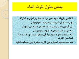 ‫بعض‬‫الماء‬ ‫تلوث‬ ‫حلول‬
‫الملوثة‬ ‫والمزارع‬ ‫المصانع‬ ‫مياه‬ ‫من‬ ‫سليمة‬ ‫بطريقة‬ ‫التخلص‬.
‫الكيميائية‬ ‫والمركبا‬ ‫المبيدا‬ ‫استعمال‬ ‫تجنب‬.
‫التلوث‬ ‫من‬ ‫المياه‬ ‫مصادر‬ ‫حماية‬ ‫بموجبها‬ ‫يتم‬ ‫قوانين‬ ‫سن‬.
‫والبحيرا‬ ‫االنهار‬ ‫شواطىء‬ ‫على‬ ‫البناء‬ ‫منع‬.
‫لحماية‬ ‫ولل‬ ‫محدد‬ ‫مناطق‬ ‫ف‬ ‫الكيماوية‬ ‫المواد‬ ‫استخدام‬ ‫منع‬
‫التلوث‬ ‫من‬ ‫المياه‬.
‫كافي‬ ‫معالجة‬ ‫بدون‬ ‫مباشر‬ ‫التربة‬ ‫فى‬ ‫المجارى‬ ‫مياه‬ ‫صرف‬ ‫عدم‬‫ة‬.
 