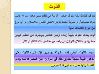 ‫التلوث‬
‫ويعد‬‫التلوث‬‫اليبئى‬‫أخطر‬‫كارثة‬‫يواجهها‬‫االنسان‬,‫فالتلوث‬‫ي‬‫عنى‬
‫تدهور‬‫البيئة‬‫نتيجة‬‫لحدوق‬‫خلل‬‫فى‬‫التوازن‬‫بين‬‫عناصرها‬‫مم‬‫ا‬‫بؤدى‬
‫لفقد‬‫قدرتها‬‫على‬‫اداء‬‫دورها‬‫الطبيعى‬.
‫سيوا‬ ‫معيين‬ ‫بيئي‬ ‫نظام‬ ‫الى‬ ‫غريبة‬ ‫عناصر‬ ‫دخول‬ ‫بانه‬ ‫التلوث‬ ‫يعرف‬‫كاني‬ ‫ء‬
‫كيميائية‬ ‫مواد‬,‫باالنسان‬ ‫الضرر‬ ‫اللحاق‬ ‫تؤدي‬ ‫بحيث‬ ‫حيوية‬ ‫أو‬,‫أ‬ ‫أو‬‫نوع‬ ‫ي‬
‫الحية‬ ‫الكائنا‬ ‫انواع‬ ‫من‬.
‫ا‬ ‫النظيام‬ ‫في‬ ‫موجيود‬ ‫عناصير‬ ‫تركييز‬ ‫زيياد‬ ‫نتيجة‬ ‫التلوث‬ ‫يحدث‬ ‫أوقد‬‫لبيئيى‬
‫مما‬‫يؤدى‬‫ال‬‫اكثر‬ ‫او‬ ‫النظام‬ ‫لل‬ ‫عناصر‬ ‫من‬ ‫واحد‬ ‫ف‬ ‫التوازن‬ ‫ختلال‬.
 