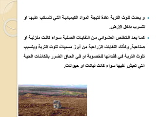 ‫تنسيكب‬ ‫التي‬ ‫الكيميائيية‬ ‫المواد‬ ‫نتيجة‬ ‫عاد‬ ‫التربة‬ ‫تلوث‬ ‫يحدث‬ ‫و‬‫او‬ ‫عليهيا‬
‫االرض‬ ‫داخل‬ ‫تتسرب‬.
‫ي‬‫ي‬‫منزلي‬ ‫ي‬‫ي‬‫كان‬ ‫يواء‬‫ي‬‫س‬ ‫يلبة‬‫ي‬‫الص‬ ‫يا‬‫ي‬‫النفاي‬ ‫ين‬‫ي‬‫م‬ ‫يوائ‬‫ي‬‫العش‬ ‫يتخلص‬‫ي‬‫ال‬ ‫يد‬‫ي‬‫يع‬ ‫يا‬‫ي‬‫كم‬‫او‬ ‫ة‬
‫صناعية‬,‫و‬ ‫التربة‬ ‫تلوث‬ ‫مسببا‬ ‫أبرز‬ ‫من‬ ‫الزراعية‬ ‫النفايا‬ ‫وكلل‬‫يتسبب‬
‫بالكائنيا‬ ‫الضيرر‬ ‫الحياق‬ ‫في‬ ‫او‬ ‫للخصيوبة‬ ‫فقيدانها‬ ‫في‬ ‫التربية‬ ‫تلوث‬‫الحيية‬
‫حيوانا‬ ‫او‬ ‫نباتا‬ ‫كان‬ ‫سواء‬ ‫عليها‬ ‫تعيش‬ ‫الت‬.
 