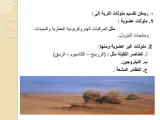 ‫و‬‫إلى‬ ‫التربة‬ ‫ملوثا‬ ‫تقسيم‬ ‫يمكن‬:
1.‫عضوية‬ ‫ملوثا‬:
‫مثل‬‫والمبيدات‬ ‫العطرية‬ ‫الهدروكربونية‬ ‫المركبات‬
‫البترول‬ ‫ومنتجات‬.
2.‫ومنها‬ ‫عضوية‬ ‫غير‬ ‫ملوثا‬:
‫أ‬.‫مثل‬ ‫الثقيلة‬ ‫العناصر‬:(‫الزرنيخ‬–‫الكادميوم‬-‫الزئب‬)
‫ب‬.‫النيتروجين‬.
‫ر‬.‫المشعة‬ ‫النظائر‬.
 