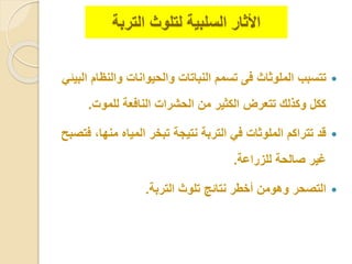 ‫األ‬‫ث‬‫ا‬‫ر‬‫ل‬ ‫السلبية‬‫التربة‬ ‫تلوث‬
‫ت‬‫ت‬‫والنظ‬ ‫والحيوانا‬ ‫النباتا‬ ‫تسمم‬ ‫فى‬ ‫الملوثاث‬ ‫سبب‬‫البيئ‬ ‫ام‬
‫للمو‬ ‫النافعة‬ ‫الحشرا‬ ‫من‬ ‫الكثير‬ ‫تتعرض‬ ‫وكلل‬ ‫ككل‬.
‫منه‬ ‫المياه‬ ‫تبخر‬ ‫نتيجة‬ ‫التربة‬ ‫ف‬ ‫الملوثا‬ ‫تتراكم‬ ‫قد‬‫فتصبح‬ ،‫ا‬
‫للزراعة‬ ‫صالحة‬ ‫غير‬.
‫التربة‬ ‫تلوث‬ ‫نتائج‬ ‫أخطر‬ ‫وهومن‬ ‫التصحر‬.
 