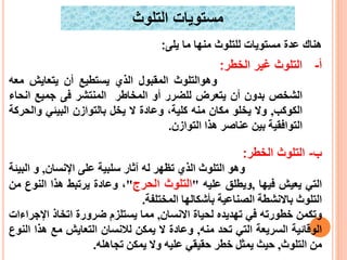 ‫يلى‬ ‫ما‬ ‫منها‬ ‫للتلوث‬ ‫مستويا‬ ‫عد‬ ‫هنا‬:
‫التلوث‬ ‫أ‬-‫الخطر‬ ‫غير‬:
‫و‬‫هوالتلوث‬‫المقبول‬‫الذي‬‫يستطيع‬‫أن‬‫يتعايش‬‫معه‬
‫الشخص‬‫بدون‬‫أن‬‫يتعرض‬‫للضرر‬‫أو‬‫المخاطر‬‫المنتشر‬‫فى‬‫جميع‬‫انح‬‫اء‬
‫الك‬‫وكب‬,‫وال‬‫يخلو‬‫مكان‬‫منه‬،‫كلية‬‫وعادة‬‫ال‬‫يخل‬‫بالتوازن‬‫البيئي‬‫والح‬‫ركة‬
‫التوافقية‬‫بين‬‫عناصر‬‫هذا‬‫التوازن‬.
‫ب‬-‫التلوث‬‫الخطر‬:
‫وهو‬‫التلوث‬‫الذي‬‫ت‬‫ظهر‬‫له‬‫آثار‬‫سلبية‬‫على‬‫اإلنسان‬,‫و‬‫الب‬‫يئة‬
‫التي‬‫يعيش‬‫فيها‬,‫و‬‫ي‬‫طلق‬‫عليه‬"‫التلوث‬‫الحرج‬"،‫وعادة‬‫يرتبط‬‫هذا‬‫النو‬‫ع‬‫من‬
‫التلوث‬‫باال‬‫نشط‬‫ة‬‫الصناعي‬‫ة‬‫بأشكاله‬‫ا‬‫المختلفة‬.
‫وتكمن‬‫خطورته‬‫في‬‫ت‬‫هد‬‫ي‬‫د‬‫ه‬‫ل‬‫حيا‬‫ة‬‫االنسان‬,‫مما‬‫يستلزم‬‫ضرورة‬‫اتخاذ‬‫اإلج‬‫راءات‬
‫الوقائية‬‫السريعة‬‫التي‬‫تح‬‫د‬‫منه‬,‫وعادة‬‫ال‬‫يمكن‬‫لالنسان‬‫التعايش‬‫مع‬‫هذا‬‫النوع‬
‫من‬‫التلوث‬,‫حيث‬‫يمثل‬‫خطر‬‫حقيقي‬‫عليه‬‫وال‬‫ي‬‫مكن‬‫تجاهله‬.
‫التلوث‬ ‫مستويا‬
 