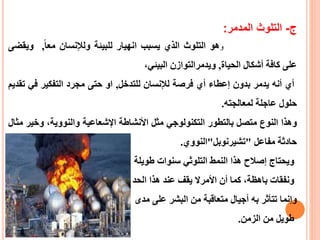 ‫ر‬-‫التلوث‬‫المدمر‬:
‫و‬‫هو‬‫التلوث‬‫الذي‬‫يسبب‬‫انهيار‬‫للبيئة‬‫ولإلنسان‬ً‫معا‬,‫ويق‬‫ضى‬
‫على‬‫كافة‬‫أشكال‬‫الحياة‬,‫ويدمر‬‫التوازن‬‫البيئي‬،
‫أي‬‫أنه‬‫يدمر‬‫بدون‬‫إعطاء‬‫أي‬‫فرصة‬‫لإلنسان‬‫للتدخل‬,‫او‬‫حتى‬‫مجرد‬‫التفكير‬‫في‬‫تقديم‬
‫حلول‬‫عاجلة‬‫لمعالجته‬.
‫و‬‫هذا‬‫النوع‬‫متصل‬‫بالتطور‬‫التكنولوجي‬‫مثل‬‫األ‬‫نشاط‬‫ة‬‫اإلشعاعية‬،‫والنووية‬‫وخ‬‫ير‬‫مثال‬
‫حادثة‬‫مفاعل‬"‫تش‬‫ي‬‫رنوبل‬"‫النووي‬.
ً‫ويحتاجًإصالحًهذا‬ً‫النمطًالتلوثيًسنوات‬‫طويلة‬
ً،‫ونفقاتًباهظة‬ً‫كماًأن‬ً‫األمرال‬ً‫يقف‬ً‫عند‬ً‫هذاًالحد‬
‫وإنماًتتأثر‬‫به‬ً‫أجيال‬ً‫متعاقبة‬ً‫من‬ً‫البشرًعلى‬‫مدى‬
‫طويل‬‫منًالزمن‬.
 