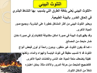 •‫التلوث‬‫البيئ‬‫عنى‬ُ‫ي‬‫الت‬ ‫الطرق‬ ‫بكافة‬‫ال‬ ‫بها‬ ‫يتسبب‬‫نشاط‬‫البشري‬
‫الطبيعية‬ ‫بالبيئة‬ ‫الضرر‬ ‫إلحاق‬ ‫ف‬.
‫من‬ ‫البيئى‬ ‫التلوث‬ ‫ويعتبر‬،‫البشرية‬ ‫على‬ ‫خطور‬ ‫المشاكل‬ ‫أكثر‬‫وجمي‬‫صور‬ ‫ع‬
‫الحيا‬‫األخرى‬.
‫يظهرتلوث‬ ‫وقد‬‫صور‬ ‫ف‬ ‫البيئة‬‫للنفايا‬ ‫مكشوفة‬ ‫اماكن‬,‫ف‬ ‫أو‬‫صور‬‫دخان‬
‫منبعث‬ ‫ضار‬‫من‬‫المصانع‬.
•‫يكون‬ ‫قد‬ ‫كما‬‫التلوث‬‫غير‬،‫منظور‬‫وبدون‬‫أو‬ ‫رائحة‬‫لون‬,‫فبعض‬‫أنواع‬
‫تلوث‬ ‫ف‬ ‫حقيقة‬ ‫تتسبب‬ ‫ال‬ ‫قد‬ ‫التلوث‬‫اليابسة‬،‫والماء‬ ‫والهواء‬‫ولكنه‬‫ا‬
‫األخرى‬ ‫الحية‬ ‫والكائنا‬ ‫الناس‬ ‫عند‬ ‫الحيا‬ ‫متعة‬ ‫بإضعاف‬ ‫كفيلة‬.
‫اعتباره‬ ‫يمكن‬ ،ً‫لا‬‫مث‬ ‫واآلال‬ ‫المرور‬ ‫حركة‬ ‫من‬ ‫المنبعث‬ ‫فالضجيج‬
ً‫لا‬‫شك‬‫التلوث‬ ‫أشكال‬ ‫من‬.
‫التلوث‬‫البيئ‬
 