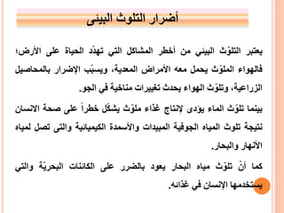 ‫أضرارًالتلوث‬‫البيئى‬
‫يعتبر‬‫ث‬ّ‫التلو‬‫البيئي‬‫من‬‫أخطر‬‫المشاكل‬‫التي‬‫د‬ّ‫د‬‫ته‬‫الحياة‬‫على‬‫األ‬‫رض؛‬
‫فالهواء‬‫ث‬ّ‫الملو‬‫يحمل‬‫معه‬‫األمراض‬،‫المعدية‬‫ب‬ّ‫ب‬‫ويس‬‫اإلضرار‬‫بالمحاص‬‫يل‬
،‫الزراعية‬‫ث‬ّ‫وتلو‬‫الهواء‬‫يحدث‬‫تغييرات‬‫مناخية‬‫في‬‫الجو‬.
‫بينما‬‫ث‬ّ‫تلو‬‫الماء‬‫ي‬‫ؤدى‬‫إل‬‫نتاج‬‫غذاء‬‫ث‬ّ‫ملو‬‫ل‬ّ‫ك‬‫يش‬ً‫خطرا‬‫على‬‫صحة‬‫االنسان‬
‫نتيجة‬‫تلوث‬‫المياه‬‫الجوفية‬‫المبيدات‬‫واألسمدة‬‫الكيميائية‬‫والتى‬‫ت‬‫ص‬‫ل‬‫لمياه‬
‫األنهار‬‫والبحار‬.
‫كما‬ًّ‫أن‬‫ث‬ّ‫تلو‬‫مياه‬‫البحار‬‫يعود‬‫بالضرر‬‫على‬‫الكائنات‬‫ة‬ّ‫ي‬‫البحر‬‫وال‬‫تي‬
‫يستخدمها‬‫اإلنسان‬‫في‬‫غذائه‬.
 