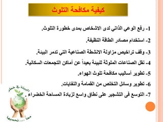 ‫كيفيةًمكافحةًالتلوث‬
1-‫رفعًالوعيًالذاتيًلدىًاالشخاصًبمدىًخطورةًالتلوث‬.
2-‫استخدامًمصادرًالطاقةًالنظيفة‬.
3-‫وقفًتراخيصًمزاولةًاالنشطةًالصناعيةًالتيًتدمرًالبيئة‬.
4-‫ًعنًأماكنًالتجمعاتًالسكان‬‫نقلًالصناعاتًالملوثةًللبيئةًبعيدا‬‫ية‬.
5-‫تطويرًأساليبًمكافحةًتلوثًالهواء‬.
6-‫تطويرًوسائلًالتخلصًمنًالقمامةًوالنفايات‬.
7-ً‫التوسعًفىًالتشجيرًعلىًنطاقًواسعًلزيادةًالمساحةًالخضراء‬.
 