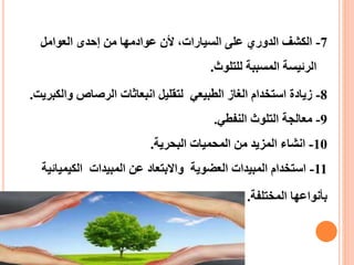 7-ً‫الكشفًالدوريًعلىًالسيارات،ًألنًعوادمهاًمنًإحدىًالعوامل‬
‫الرئيسةًالمسببةًللتلوث‬.
8-‫زيادةًاستخدامًالغازًالطبيعيًًلتقليلًانبعاثاتًالرصاصًوا‬‫لكبريت‬.
9-‫معالجةًالتلوثًالنفطي‬.
10-‫انشاءًالمزيدًمنًالمحمياتًالبحرية‬.
11-‫استخدامًالمبيداتًالعضويةًًواالبتعادًعنًالمبيداتًًالكيمي‬ً‫ائية‬
‫بأنواعهاًالمختلفة‬.
 