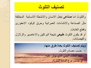 ‫التلوث‬ ‫تصنيف‬
‫منها‬ ‫طرق‬ ‫بعد‬ ‫التلوث‬ ‫تصنيف‬ ‫ويتم‬:
‫مصادرالتلوث‬ ‫حسب‬.
‫عليه‬ ‫يؤثر‬ ‫الذي‬ ‫البيئي‬ ‫للنظام‬ ‫تبعا‬.
‫الملوثة‬ ‫المادة‬ ‫نوع‬ ‫حسب‬ ‫أو‬.
‫والتلوث‬‫اما‬‫صناعى‬‫بفعل‬‫االنسان‬‫واالنشطة‬‫االنسانية‬‫ا‬‫لمختلفة‬
‫مثل‬‫الصناعة‬‫واالنشاءات‬‫العمرانية‬‫وحرق‬‫الوقود‬‫االحفورى‬
‫وقطع‬‫الغابات‬.
‫أو‬‫قد‬‫يكون‬‫التلوث‬‫طبيعى‬‫نتيجة‬‫البراكين‬‫واالعاصير‬‫والزالزل‬
‫والفيضانات‬.
 