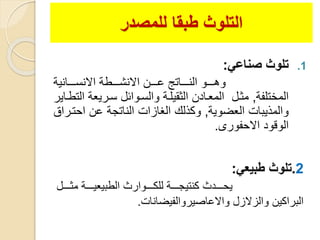 ‫للمصدر‬ ‫طبقا‬ ‫التلوث‬
.1‫صناع‬ ‫تلوث‬:
‫ووووانية‬‫و‬‫االنس‬ ‫ووووطة‬‫و‬‫االنش‬ ‫وووون‬‫و‬‫ع‬ ‫وووواتة‬‫و‬‫الن‬ ‫ووووو‬‫و‬‫وه‬
‫المختلفة‬,‫سوريعة‬ ‫والسووائل‬ ‫الثليلوة‬ ‫المعوادن‬ ‫مثول‬‫التطواير‬
‫العضوية‬ ‫والمذيبات‬,‫احتو‬ ‫عن‬ ‫الناتجة‬ ‫الغازات‬ ‫وكذلك‬‫راق‬
‫االحفورى‬ ‫الوقود‬.
2.‫طبيع‬ ‫تلوث‬:
‫وووول‬‫و‬‫مث‬ ‫ووووة‬‫و‬‫الطبيعي‬ ‫وووووارث‬‫و‬‫للك‬ ‫ووووة‬‫و‬‫كنتيج‬ ‫وووودث‬‫و‬‫يح‬
‫واالعاصيروالفيضانات‬ ‫والزالزل‬ ‫البراكين‬.
 