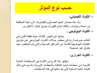 ‫المؤثر‬ ‫نوع‬ ‫حسب‬
‫الكيميائ‬ ‫التلوث‬:
‫المختلفو‬ ‫الزراعيوة‬ ‫والكيماويات‬ ‫المصانع‬ ‫اهمها‬ ‫مصادر‬ ‫عدة‬ ‫وله‬‫ة‬
‫ومبيدات‬ ‫اسمدة‬ ‫من‬,‫االحفورى‬ ‫الوقود‬ ‫بحرق‬ ‫الكهرباء‬ ‫انتاج‬ ‫وكذلك‬.
‫البيولوج‬ ‫التلوث‬:
‫وي‬‫و‬‫ف‬ ‫تكوون‬ ‫وة‬‫و‬‫دقيل‬ ‫حيوة‬ ‫وات‬‫و‬‫كائن‬ ‫ظهوور‬ ‫ون‬‫و‬‫ع‬ ‫وينوتة‬
‫وة‬‫و‬‫ممرض‬ ‫الغالووب‬,‫طريوو‬ ‫عوون‬ ‫ووجي‬‫و‬‫البيول‬ ‫التلوووث‬ ‫حوواالت‬ ‫معظووم‬ ‫وتوويتي‬
‫الوت‬ ‫يوتم‬ ‫والتوي‬ ‫الصوحية‬ ‫المرافو‬ ‫مون‬ ‫اللادمة‬ ‫البيولوجية‬ ‫النفايات‬‫منهوا‬ ‫خلص‬
‫صحيحة‬ ‫غير‬ ‫بطرق‬.
‫الحراري‬ ‫التلوث‬:
‫المائيوة‬ ‫المسوطحات‬ ‫في‬ ‫التلوث‬ ‫من‬ ‫النوع‬ ‫هذا‬ ‫ويظهر‬
‫ذ‬ ‫وي‬‫و‬‫ف‬ ‫وبب‬‫و‬‫والس‬ ‫وة‬‫و‬‫النووي‬ ‫وات‬‫و‬‫والمحط‬ ‫وة‬‫و‬‫الطاق‬ ‫ود‬‫و‬‫تولي‬ ‫وات‬‫و‬‫محط‬ ‫ون‬‫و‬‫م‬ ‫وة‬‫و‬‫اللريب‬‫وك‬‫و‬‫ل‬
‫المسطحات‬ ‫هذة‬ ‫في‬ ‫سكبها‬ ‫يتم‬ ‫التي‬ ‫الساخنة‬ ‫المياه‬ ‫كميات‬.
 