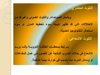 ‫الحضري‬ ‫التلوث‬:
‫ويشمل‬‫الضوضاء‬,‫والتلوث‬‫الضوئ‬‫وغيرها‬‫من‬
‫االختلاال‬‫الت‬‫قد‬‫تظهر‬‫نتيجة‬‫سوء‬‫تخطيط‬‫المدن‬,‫او‬‫سوء‬
‫استعمال‬‫التكنولوجيا‬‫الحديثة‬.
‫االشعاع‬ ‫التلوث‬:
‫يييد‬‫ي‬‫يزي‬ ‫يييد‬‫ي‬‫وق‬ ‫ييية‬‫ي‬‫النووي‬ ‫ييية‬‫ي‬‫الطاق‬ ‫يييا‬‫ي‬‫بمحط‬ ‫يييرتبط‬‫ي‬‫ي‬
‫المفياع‬ ‫عميل‬ ‫في‬ ‫القصور‬ ‫عن‬ ‫الناتجة‬ ‫التسرب‬ ‫حاال‬ ‫ف‬ ‫االشعاع‬‫لا‬
‫ضخمة‬ ‫بيئية‬ ‫كوارث‬ ‫ف‬ ‫يتسبب‬ ‫مما‬ ‫التبريد‬ ‫وسائل‬ ‫او‬.
 