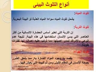 ‫التلوث‬ ‫أنواع‬‫البيئى‬
-‫المياه‬ ‫تلوث‬:
‫يشمل‬‫تلوث‬‫المياه‬‫سواءا‬‫المياه‬‫العلبة،أ‬‫و‬‫البيئة‬‫الب‬‫حرية‬.
-‫التربة‬ ‫تلوث‬:
‫إن‬‫التربة‬‫الت‬‫تعتبر‬‫أساس‬‫الحضار‬‫االنسانية‬‫من‬‫أكثر‬
‫العناصر‬‫الت‬‫يسئ‬‫اإلنسان‬‫استخدامها‬‫ف‬‫هله‬‫البيئة‬,‫نتيجة‬‫عدم‬
‫الوع‬‫واإلدرا‬‫لمدى‬‫اهميتها‬‫مما‬‫ترتب‬‫عليه‬‫إهمال‬‫نا‬‫لها‬‫لفترا‬
‫طويلة‬.
-‫الهواء‬ ‫تلوث‬:
-‫يقصد‬‫به‬‫وجود‬‫المواد‬‫الضار‬‫به‬,‫مما‬‫يلحق‬‫الضرر‬
‫بصحة‬‫اإلنسان‬‫فى‬‫المقام‬‫األول‬,‫ومن‬‫م‬َّ‫ث‬‫البيئة‬‫الت‬‫يعيش‬‫فيها‬.
 