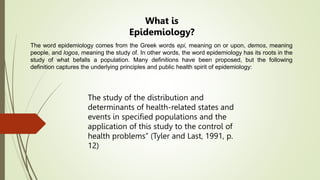 The word epidemiology comes from the Greek words epi, meaning on or upon, demos, meaning
people, and logos, meaning the study of. In other words, the word epidemiology has its roots in the
study of what befalls a population. Many definitions have been proposed, but the following
definition captures the underlying principles and public health spirit of epidemiology:
The study of the distribution and
determinants of health-related states and
events in specified populations and the
application of this study to the control of
health problems” (Tyler and Last, 1991, p.
12)
What is
Epidemiology?
 