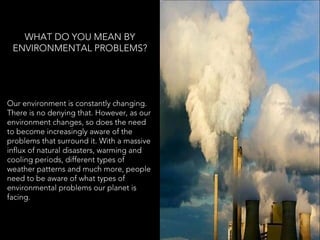WHAT DO YOU MEAN BY
ENVIRONMENTAL PROBLEMS?
Our environment is constantly changing.
There is no denying that. However, as our
environment changes, so does the need
to become increasingly aware of the
problems that surround it. With a massive
influx of natural disasters, warming and
cooling periods, different types of
weather patterns and much more, people
need to be aware of what types of
environmental problems our planet is
facing.
 