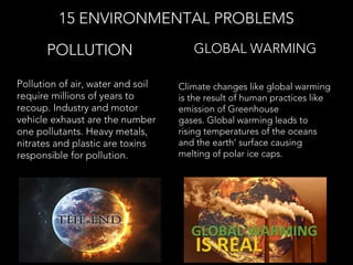 Pollution of air, water and soil
require millions of years to
recoup. Industry and motor
vehicle exhaust are the number
one pollutants. Heavy metals,
nitrates and plastic are toxins
responsible for pollution.
POLLUTION
15 ENVIRONMENTAL PROBLEMS
Climate changes like global warming
is the result of human practices like
emission of Greenhouse
gases. Global warming leads to
rising temperatures of the oceans
and the earth’ surface causing
melting of polar ice caps.
GLOBAL WARMING
 