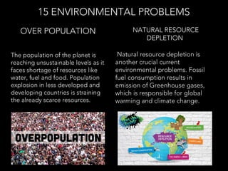 The population of the planet is
reaching unsustainable levels as it
faces shortage of resources like
water, fuel and food. Population
explosion in less developed and
developing countries is straining
the already scarce resources.
OVER POPULATION
15 ENVIRONMENTAL PROBLEMS
 Natural resource depletion is
another crucial current
environmental problems. Fossil
fuel consumption results in
emission of Greenhouse gases,
which is responsible for global
warming and climate change.
 NATURAL RESOURCE
DEPLETION
 