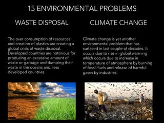 The over consumption of resources
and creation of plastics are creating a
global crisis of waste disposal.
Developed countries are notorious for
producing an excessive amount of
waste or garbage and dumping their
waste in the oceans and, less
developed countries.
WASTE DISPOSAL
15 ENVIRONMENTAL PROBLEMS
Climate change is yet another
environmental problem that has
surfaced in last couple of decades. It
occurs due to rise in global warming
which occurs due to increase in
temperature of atmosphere by burning
of fossil fuels and release of harmful
gases by industries.
CLIMATE CHANGE
 