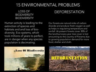 Human activity is leading to the
extinction of species and
habitats and and loss of bio-
diversity. Eco systems, which
took millions of years to perfect,
are in danger when any species
population is decimating.
LOSS OF
BIODIVERSITY
BIODIVERSITY
15 ENVIRONMENTAL PROBLEMS
Our forests are natural sinks of carbon
dioxide and produce fresh oxygen as well
as helps in regulating temperature and
rainfall. At present forests cover 30% of
the land but every year tree cover is lost
amounting to the country of Panama due
to growing population demand for more
food, shelter and cloth.
DEFORESTATION
Loss Of Biodiversity
 