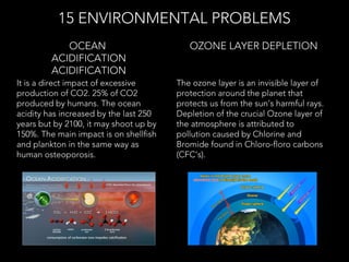 It is a direct impact of excessive
production of CO2. 25% of CO2
produced by humans. The ocean
acidity has increased by the last 250
years but by 2100, it may shoot up by
150%. The main impact is on shellfish
and plankton in the same way as
human osteoporosis.
OCEAN
ACIDIFICATION
ACIDIFICATION
15 ENVIRONMENTAL PROBLEMS
The ozone layer is an invisible layer of
protection around the planet that
protects us from the sun’s harmful rays.
Depletion of the crucial Ozone layer of
the atmosphere is attributed to
pollution caused by Chlorine and
Bromide found in Chloro-floro carbons
(CFC’s).
 OZONE LAYER DEPLETION
 