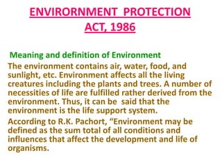 ENVIRORNMENT PROTECTION
              ACT, 1986

 Meaning and definition of Environment
The environment contains air, water, food, and
sunlight, etc. Environment affects all the living
creatures including the plants and trees. A number of
necessities of life are fulfilled rather derived from the
environment. Thus, it can be said that the
environment is the life support system.
According to R.K. Pachort, “Environment may be
defined as the sum total of all conditions and
influences that affect the development and life of
organisms.
 