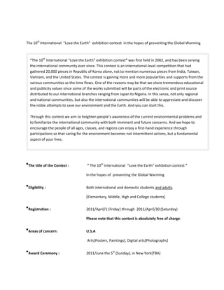 The 10th International “Love the Earth” exhibition contest in the hopes of preventing the Global Warming



  "The 10th International “Love the Earth” exhibition contest” was first held in 2002, and has been serving
  the international community ever since. This contest is an international-level competition that had
  gathered 20,000 pieces in Republic of Korea alone, not to mention numerous pieces from India, Taiwan,
  Vietnam, and the United States. The contest is gaining more and more popularities and supports from the
  various communities as the time flows. One of the reasons may be that we share tremendous educational
  and publicity values since some of the works submitted will be parts of the electronic and print source
  distributed to our international branches ranging from Japan to Nigeria. In this sense, not only regional
  and national communities, but also the international communities will be able to appreciate and discover
  the noble attempts to save our environment and the Earth. And you can start this.

  Through this contest we aim to heighten people’s awareness of the current environmental problems and
  to familiarize the international community with both imminent and future concerns. And we hope to
  encourage the people of all ages, classes, and regions can enjoy a first-hand experience through
  participations so that caring for the environment becomes not intermittent actions, but a fundamental
  aspect of your lives.




 The title of the Contest :         " The 10th International “Love the Earth” exhibition contest "

                                    In the hopes of preventing the Global Warming


 Eligibility :                      Both international and domestic students and adults.

                                    [Elementary, Middle, High and College students]


 Registration :                     2011/April/1 (Friday) through 2011/April/30 (Saturday)

                                    Please note that this contest is absolutely free of charge.


 Areas of concern:                  U.S.A

                                    Arts[Posters, Paintings], Digital arts[Photographs]


 Award Ceremony :                   2011/June the 5th (Sunday), in New York(TBA)
 