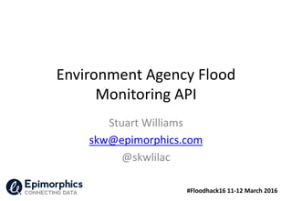 #Floodhack16 11-12 March 2016
Environment Agency Flood
Monitoring API
Stuart Williams
skw@epimorphics.com
@skwlilac
 