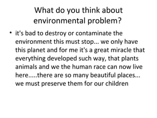 What do you think about environmental problem?  it's bad to destroy or contaminate the environment this must stop... we only have this planet and for me it's a great miracle that everything developed such way, that plants animals and we the human race can now live here.....there are so many beautiful places... we must preserve them for our children 
