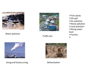 Smog and factory smog  Water pollution  Traffic jam  Deforestation  Fish stocks Oil spill Air pollution  Noise pollution Land pollution  Rising water level  Famine  