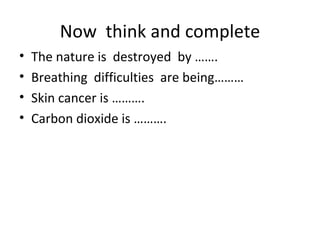 Now  think and complete The nature is  destroyed  by ……. Breathing  difficulties  are being……… Skin cancer is ………. Carbon dioxide is ………. 