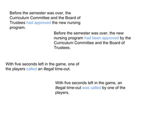 Before the semester was over, the Curriculum Committee and the Board of Trustees  had approved  the new nursing program. Before the semester was over, the new nursing program  had been approved  by the Curriculum Committee and the Board of Trustees.  With five seconds left in the game, one of the players  called  an illegal time-out. With five seconds left in the game, an illegal time-out  was called  by one of the players, 