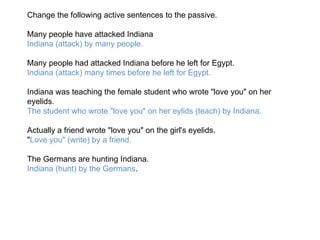 Change the following active sentences to the passive. Many people have attacked Indiana Indiana (attack) by many people. Many people had attacked Indiana before he left for Egypt. Indiana (attack) many times before he left for Egypt. Indiana was teaching the female student who wrote "love you" on her eyelids. The student who wrote "love you" on her eylids (teach) by Indiana. Actually a friend wrote "love you" on the girl's eyelids. " Love you" (write) by a friend. The Germans are hunting Indiana. Indiana (hunt) by the Germans . 
