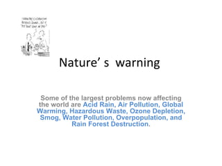 Nature’ s  warning  Some of the largest problems now affecting the world are  Acid Rain, Air Pollution, Global Warming, Hazardous Waste, Ozone Depletion, Smog, Water Pollution, Overpopulation, and Rain Forest Destruction . 