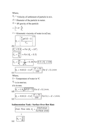 Where,
Velocity of settlement of particle in m/s.
Diameter of the particle in meter.
SP gravity of the particle
Kinematic viscosity of water in m2/sec.
(b)
(c)
Where,
T = Temperature of water in o
C
is in mm/sec.
d is in mm.
(d)
(e)
Sedimentation Tank : Surface Over flow Rate
(a)
 