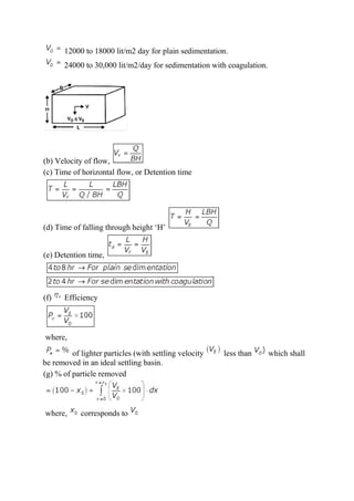 12000 to 18000 lit/m2 day for plain sedimentation.
24000 to 30,000 lit/m2/day for sedimentation with coagulation.
(b) Velocity of flow,
(c) Time of horizontal flow, or Detention time
(d) Time of falling through height ‘H’
(e) Detention time,
(f) Efficiency
where,
of lighter particles (with settling velocity less than which shall
be removed in an ideal settling basin.
(g) % of particle removed
where, corresponds to
 