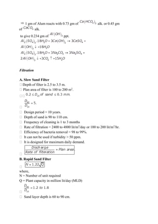 1 gm of Alum reacts with 0.73 gm of alk. or 0.45 gm
of alk.
to give 0.234 gm of ppt.
Filtration
A. Slow Sand Filter
Depth of filter is 2.5 to 3.5 m.
Plan area of filter is 100 to 200 m2
.
Design period = 10 years.
Depth of sand is 90 to 110 cm.
Frequency of cleaning is 1 to 3 months
Rate of filtration = 2400 to 4800 lit/m2
/day or 100 to 200 lit/m2
/hr.
Efficiency of bacteria removal = 98 to 99%.
It can not be used if turbidity > 50 ppm.
It is designed for maximum daily demand.
B. Rapid Sand Filter
where,
N = Number of unit required
Q = Plant capacity in million lit/day (MLD)
Sand layer depth is 60 to 90 cm.
 