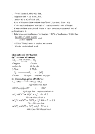 of sand is 0.35 to 0.55 mm.
Depth of tank = 2.5 m to 3.5 m.
Area = 10 to 80 m2
each unit.
Rate of filtration 3000 to 6000 lit/m2
/hour (slow sand filter × 30)
Cross-sectional area of manford = 2 × cross-sectional area of lateral.
Cross-sectional area of each lateral = 2 to 4 times cross-sectional area of
perforations in it.
Total cross-sectional area of perforation = 0.2% of total area of 1 filter bed
4.5% of filtered water is used as back wash.
30 min. used for back wash.
Disinfection or Sterilization
(i) Treatment with Ozone
(ii) Disinfecting Action of Chlorine
 